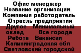 Офис-менеджер › Название организации ­ Компания-работодатель › Отрасль предприятия ­ Другое › Минимальный оклад ­ 1 - Все города Работа » Вакансии   . Калининградская обл.,Светловский городской округ 